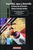 Seguridad, Agua Y Desarrollo. El Futuro De La Frontera Mexico-Estados Unidos (Spanish Edition)